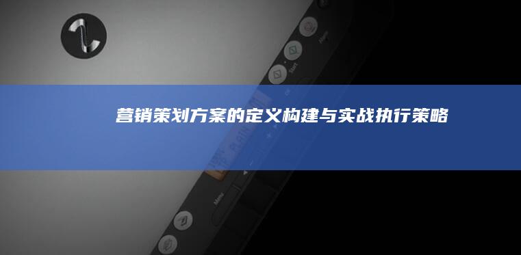 营销策划方案的定义、构建与实战执行策略